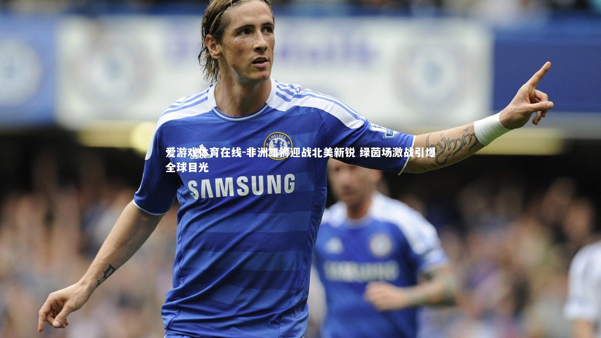 非洲雄狮迎战北美新锐 绿茵场激战引爆全球目光