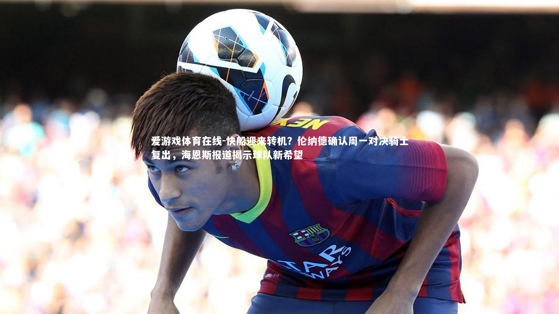 爱游戏体育在线-快船迎来转机？伦纳德确认周一对决骑士复出，海恩斯报道揭示球队新希望