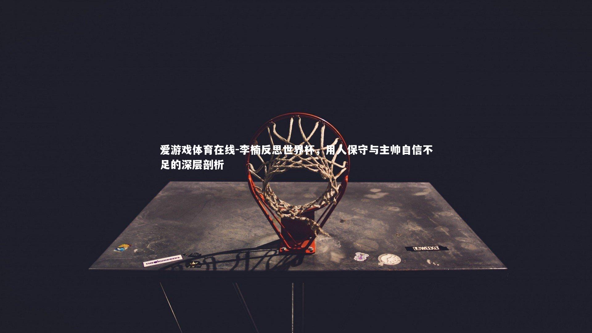 爱游戏体育在线-李楠反思世界杯，用人保守与主帅自信不足的深层剖析